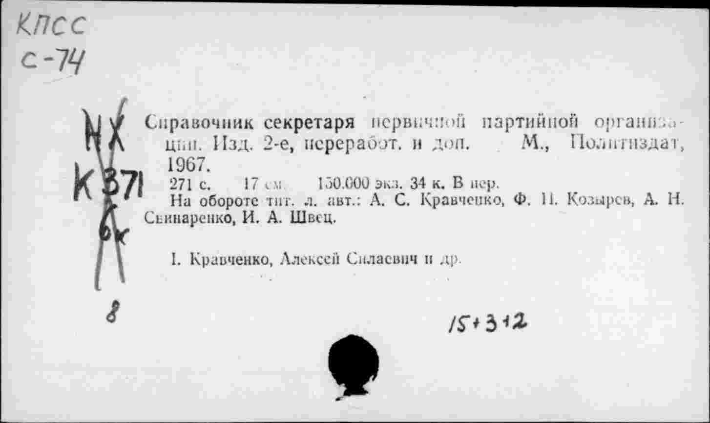 ﻿КПСС
с-7^
к¥>71
Справочник секретаря первичной партийной органа. .
щи!. Изд. 2-е, переработ. и дол. М., Политиздат, 1967.
271 с. 17 см 130.000 экз. 34 к. В вер.
На обороте тиг. л. авт.: А. С. Кравченко, Ф. 11. Козырев, А. Н. Сьинаренко, И. А. Швец.
1. Кравченко, Алексеи Спласвич и др.

/Р3<*